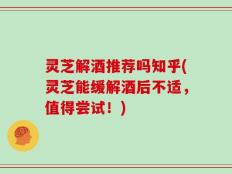 灵芝解酒推荐吗知乎(灵芝能缓解酒后不适，值得尝试！)