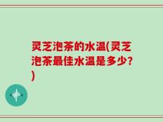 灵芝泡茶的水温(灵芝泡茶最佳水温是多少？)