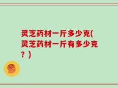 灵芝药材一斤多少克(灵芝药材一斤有多少克？)