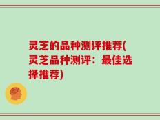 灵芝的品种测评推荐(灵芝品种测评：最佳选择推荐)