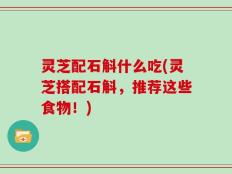 灵芝配石斛什么吃(灵芝搭配石斛，推荐这些食物！)