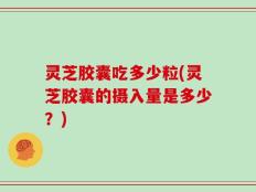 灵芝胶囊吃多少粒(灵芝胶囊的摄入量是多少？)