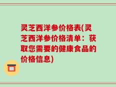 灵芝西洋参价格表(灵芝西洋参价格清单：获取您需要的健康食品的价格信息)