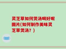 灵芝草如何煲汤喝好呢图片(如何制作美味灵芝草煲汤？)