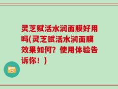 灵芝赋活水润面膜好用吗(灵芝赋活水润面膜效果如何？使用体验告诉你！)