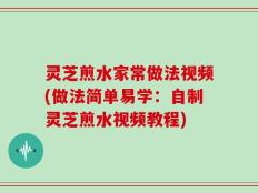 灵芝煎水家常做法视频(做法简单易学：自制灵芝煎水视频教程)