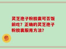 灵芝孢子粉胶囊可否饭前吃？正确的灵芝孢子粉胶囊服用方法？