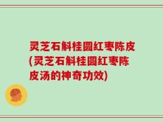 灵芝石斛桂圆红枣陈皮(灵芝石斛桂圆红枣陈皮汤的神奇功效)