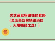灵芝菌丝粉赚钱的套路(灵芝菌丝粉销路绝佳，火爆赚钱之选！)