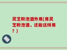 灵芝粉泡酒外用(用灵芝粉泡酒，还能这样用？)