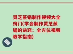 灵芝蒸锅制作视频大全窍门(学会制作灵芝蒸锅的诀窍：全方位视频教学指南)