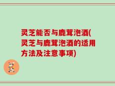灵芝能否与鹿茸泡酒(灵芝与鹿茸泡酒的适用方法及注意事项)