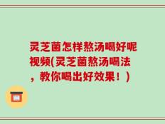 灵芝菌怎样熬汤喝好呢视频(灵芝菌熬汤喝法，教你喝出好效果！)