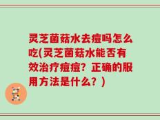 灵芝菌菇水去痘吗怎么吃(灵芝菌菇水能否有效治疗痘痘？正确的服用方法是什么？)