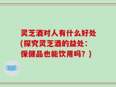 灵芝酒对人有什么好处(探究灵芝酒的益处：保健品也能饮用吗？)