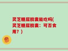灵芝糖尿胶囊能吃吗(灵芝糖尿胶囊：可否食用？)