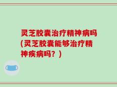 灵芝胶囊治疗精神病吗(灵芝胶囊能够治疗精神疾病吗？)