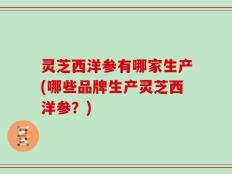 灵芝西洋参有哪家生产(哪些品牌生产灵芝西洋参？)
