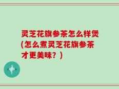 灵芝花旗参茶怎么样煲(怎么煮灵芝花旗参茶才更美味？)