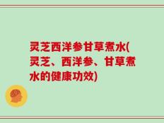 灵芝西洋参甘草煮水(灵芝、西洋参、甘草煮水的健康功效)