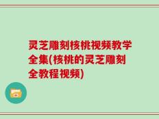 灵芝雕刻核桃视频教学全集(核桃的灵芝雕刻全教程视频)