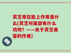 灵芝用在脸上作用是什么(灵芝对面部有什么功效？——关于灵芝美容的作用)