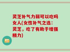 灵芝补气力弱可以吃吗女人(女性补气之选：灵芝，吃了有助于增强精力)