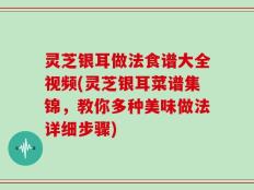 灵芝银耳做法食谱大全视频(灵芝银耳菜谱集锦，教你多种美味做法详细步骤)