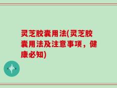 灵芝胶囊用法(灵芝胶囊用法及注意事项，健康必知)