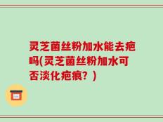 灵芝菌丝粉加水能去疤吗(灵芝菌丝粉加水可否淡化疤痕？)