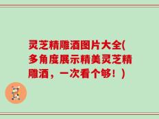 灵芝精雕酒图片大全(多角度展示精美灵芝精雕酒，一次看个够！)