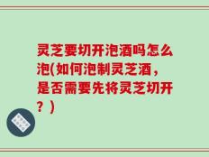 灵芝要切开泡酒吗怎么泡(如何泡制灵芝酒，是否需要先将灵芝切开？)