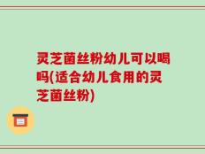 灵芝菌丝粉幼儿可以喝吗(适合幼儿食用的灵芝菌丝粉)