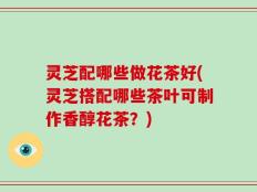 灵芝配哪些做花茶好(灵芝搭配哪些茶叶可制作香醇花茶？)