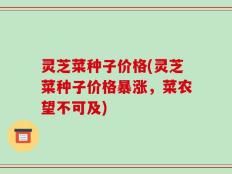 灵芝菜种子价格(灵芝菜种子价格暴涨，菜农望不可及)
