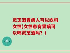 灵芝酒胃病人可以吃吗女性(女性患有胃病可以喝灵芝酒吗？)
