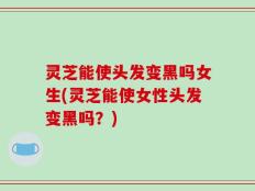 灵芝能使头发变黑吗女生(灵芝能使女性头发变黑吗？)