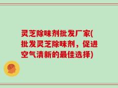 灵芝除味剂批发厂家(批发灵芝除味剂，促进空气清新的最佳选择)