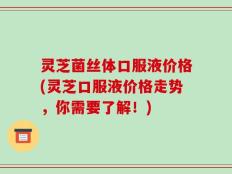 灵芝菌丝体口服液价格(灵芝口服液价格走势，你需要了解！)