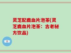 灵芝配鹿血片泡茶(灵芝鹿血片泡茶：古老秘方饮品)