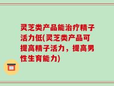 灵芝类产品能治疗精子活力低(灵芝类产品可提高精子活力，提高男性生育能力)