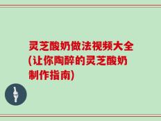 灵芝酸奶做法视频大全(让你陶醉的灵芝酸奶制作指南)