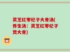 灵芝红枣杞子大骨汤(养生汤：灵芝红枣杞子煲大骨)