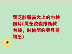 灵芝胶囊高大上的包装图片(灵芝胶囊推新款包装，时尚简约更具高端感)