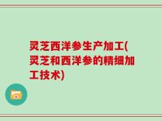 灵芝西洋参生产加工(灵芝和西洋参的精细加工技术)