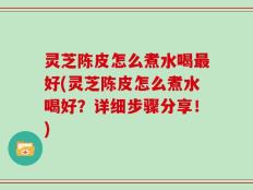 灵芝陈皮怎么煮水喝最好(灵芝陈皮怎么煮水喝好？详细步骤分享！)