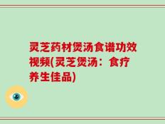 灵芝药材煲汤食谱功效视频(灵芝煲汤：食疗养生佳品)