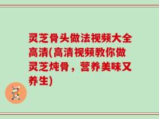 灵芝骨头做法视频大全高清(高清视频教你做灵芝炖骨，营养美味又养生)