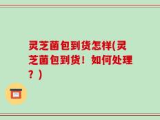 灵芝菌包到货怎样(灵芝菌包到货！如何处理？)