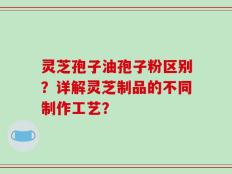 灵芝孢子油孢子粉区别？详解灵芝制品的不同制作工艺？